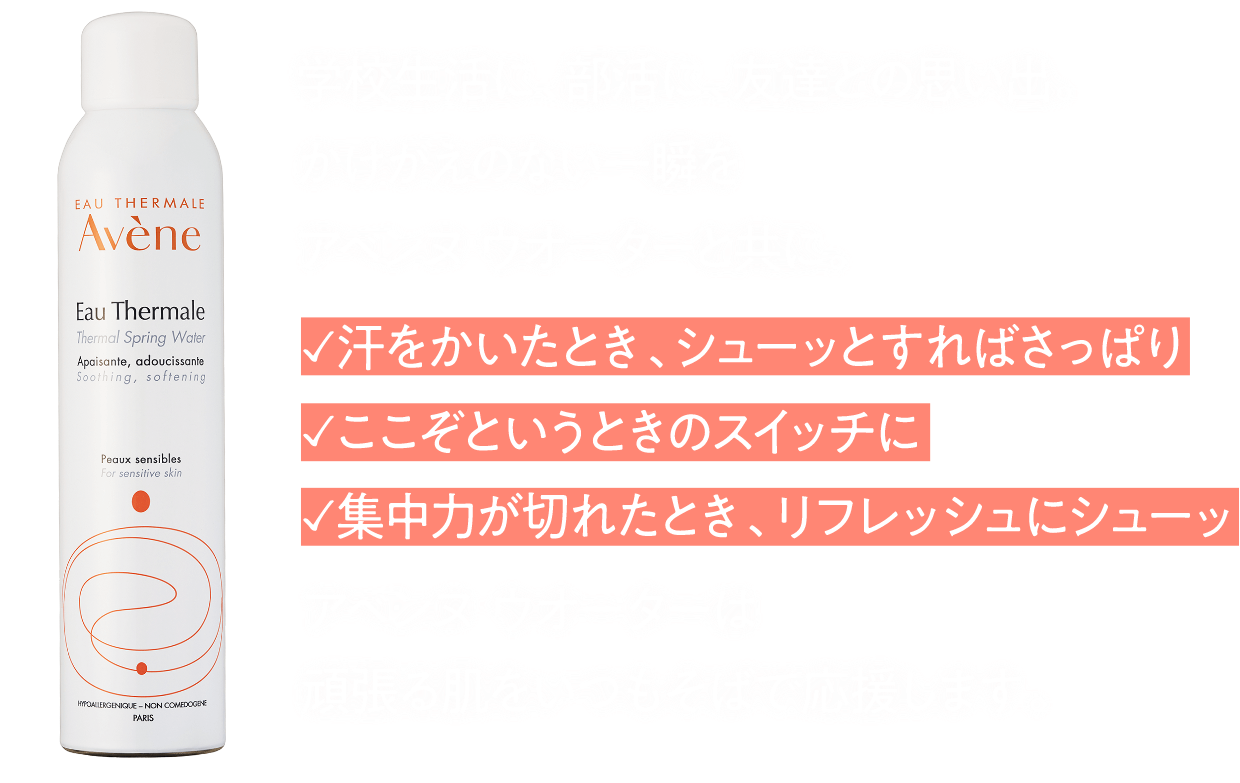 学校生活に、部活に、友達との思い出。かけがえのない一瞬をアベンヌウオーターと共に。・汗をかいたときに、シューッとすればさっぱり・ここぞというときのスイッチに・集中力が切れたとき、リファレンスにシューッ アベンヌウオーターは頑張る肌をいつもそばで応援します。